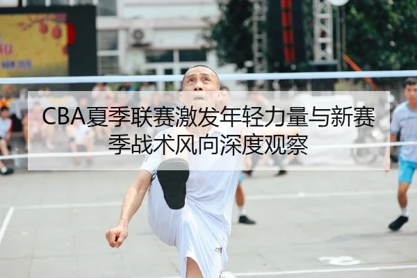 CBA夏季联赛激发年轻力量与新赛季战术风向深度观察