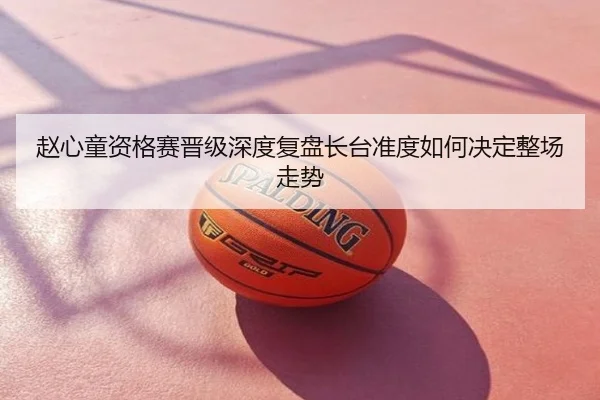 赵心童资格赛晋级深度复盘长台准度如何决定整场走势