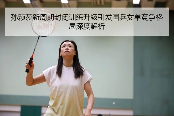 孙颖莎新周期封闭训练升级引发国乒女单竞争格局深度解析