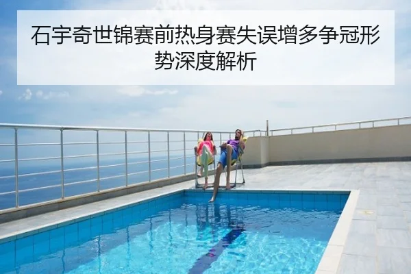 石宇奇世锦赛前热身赛失误增多争冠形势深度解析