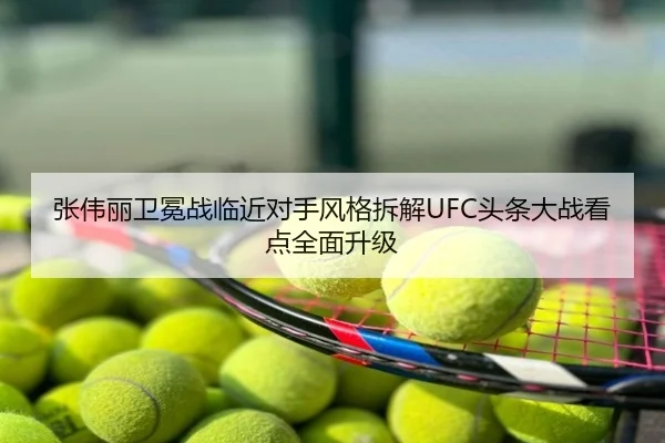 张伟丽卫冕战临近对手风格拆解UFC头条大战看点全面升级